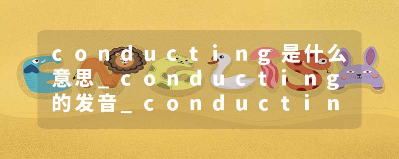 conducting是什么意思_conducting的发音_conducting的用法_conducting怎么记_conducting翻译