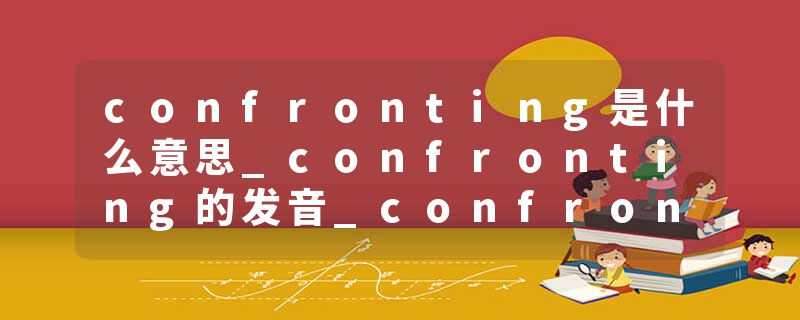 confronting是什么意思_confronting的发音_confronting的用法_confronting怎么记_confronting翻译