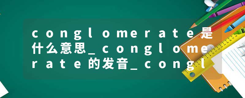 conglomerate是什么意思_conglomerate的发音_conglomerate的用法_conglomerate怎么记_conglomerate翻译