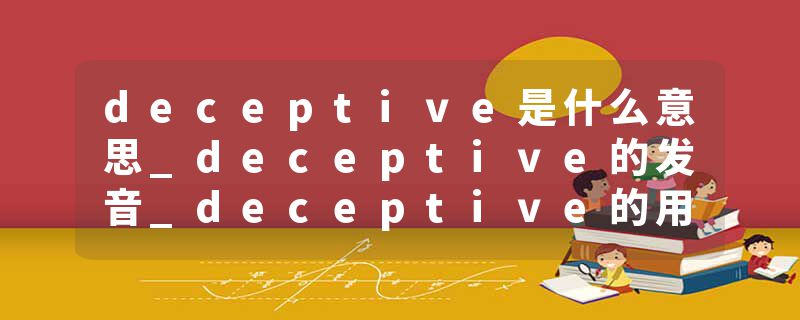 deceptive是什么意思_deceptive的发音_deceptive的用法_deceptive怎么记_deceptive翻译