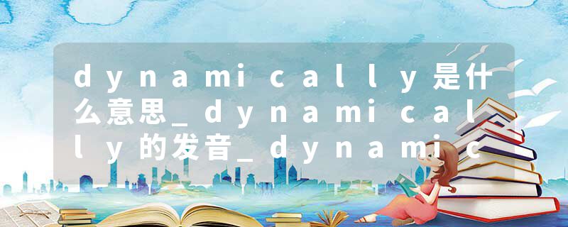 dynamically是什么意思_dynamically的发音_dynamically的用法_dynamically怎么记_dynamically翻译