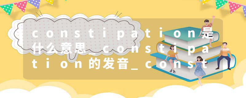 constipation是什么意思_constipation的发音_constipation的用法_constipation怎么记_constipation翻译