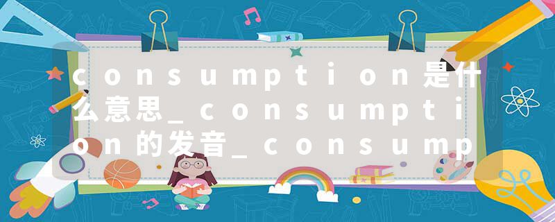 consumption是什么意思_consumption的发音_consumption的用法_consumption怎么记_consumption翻译