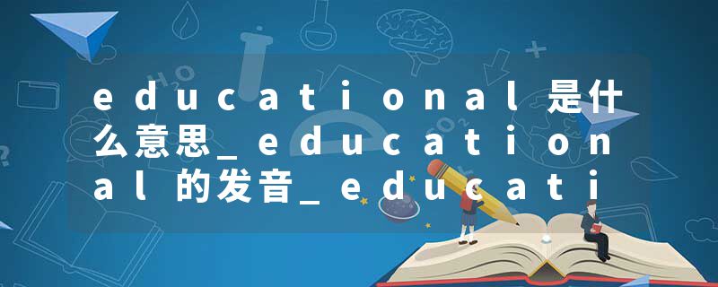 educational是什么意思_educational的发音_educational的用法_educational怎么记_educational翻译
