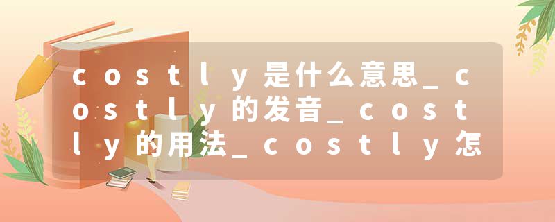 costly是什么意思_costly的发音_costly的用法_costly怎么记_costly翻译
