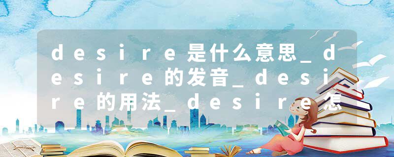 desire是什么意思_desire的发音_desire的用法_desire怎么记_desire翻译