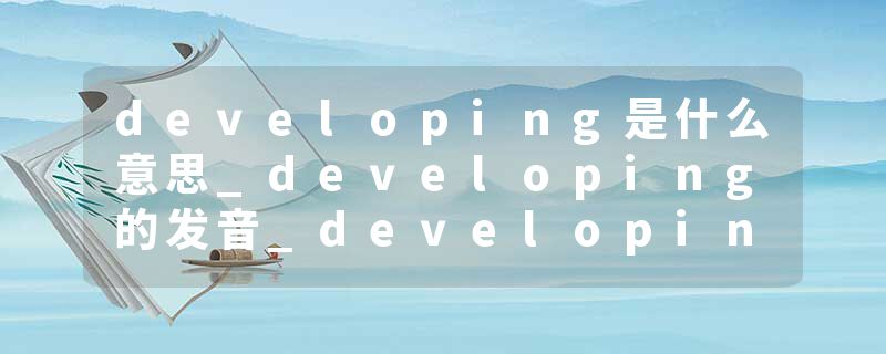developing是什么意思_developing的发音_developing的用法_developing怎么记_developing翻译
