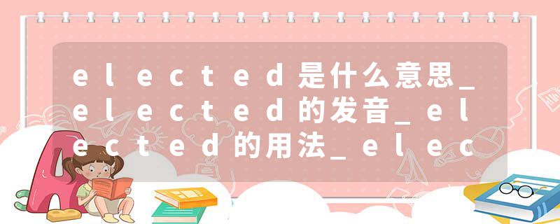 elected是什么意思_elected的发音_elected的用法_elected怎么记_elected翻译