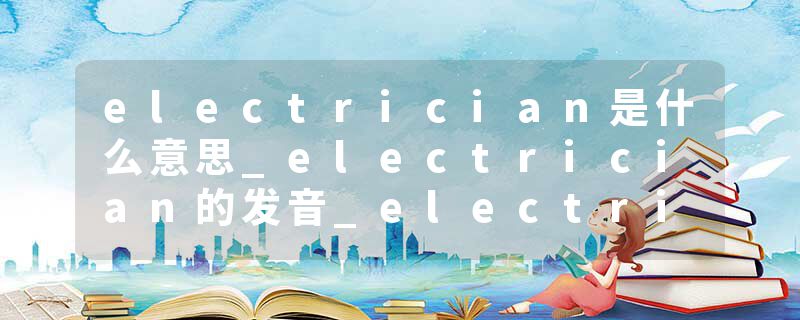 electrician是什么意思_electrician的发音_electrician的用法_electrician怎么记_electrician翻译