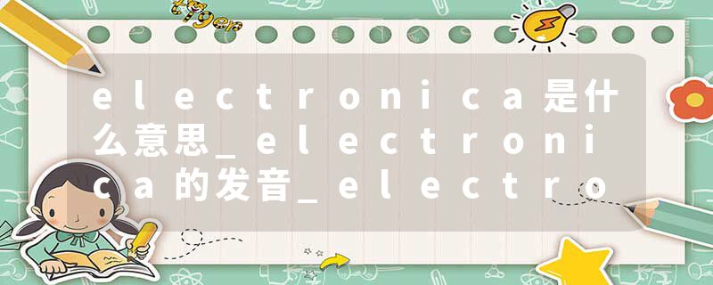 electronica是什么意思_electronica的发音_electronica的用法_electronica怎么记_electronica翻译