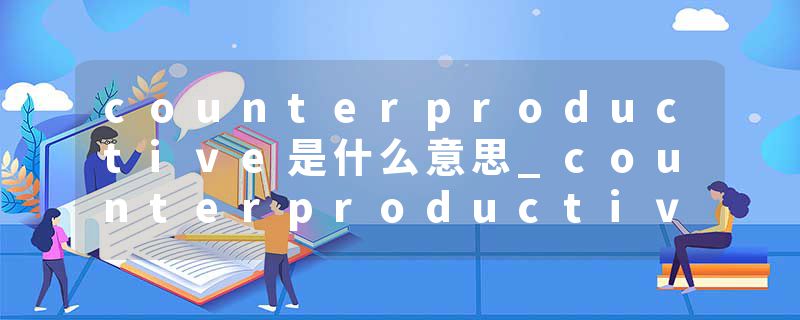 counterproductive是什么意思_counterproductive的发音_counterproductive的用法_counterproductive怎么记_counterproduct