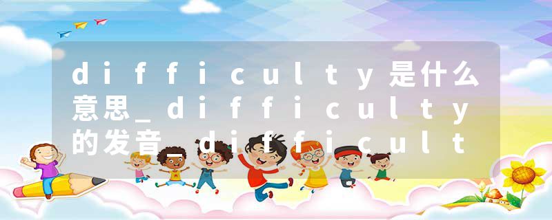 difficulty是什么意思_difficulty的发音_difficulty的用法_difficulty怎么记_difficulty翻译