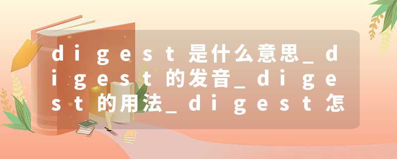 digest是什么意思_digest的发音_digest的用法_digest怎么记_digest翻译