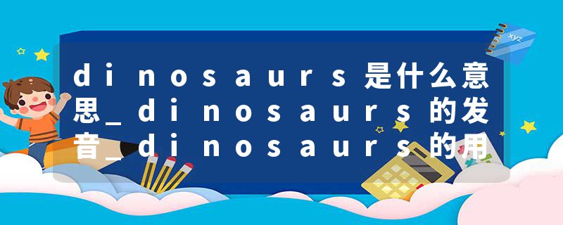 dinosaurs是什么意思_dinosaurs的发音_dinosaurs的用法_dinosaurs怎么记_dinosaurs翻译
