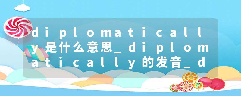 diplomatically是什么意思_diplomatically的发音_diplomatically的用法_diplomatically怎么记_diplomatically翻译