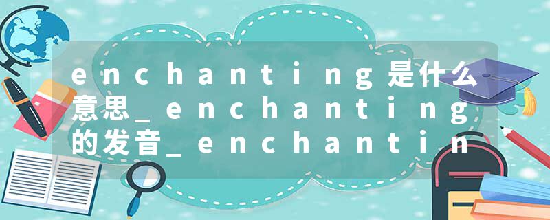 enchanting是什么意思_enchanting的发音_enchanting的用法_enchanting怎么记_enchanting翻译