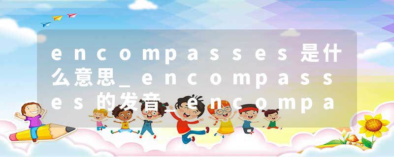 encompasses是什么意思_encompasses的发音_encompasses的用法_encompasses怎么记_encompasses翻译