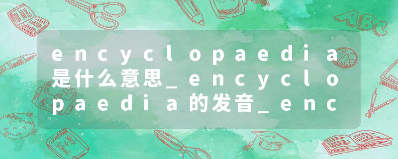 encyclopaedia是什么意思_encyclopaedia的发音_encyclopaedia的用法_encyclopaedia怎么记_encyclopaedia翻译