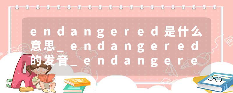 endangered是什么意思_endangered的发音_endangered的用法_endangered怎么记_endangered翻译