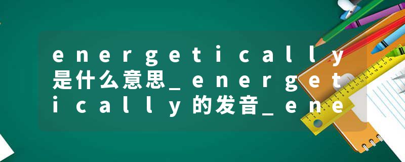 energetically是什么意思_energetically的发音_energetically的用法_energetically怎么记_energetically翻译