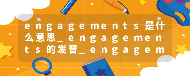 engagements是什么意思_engagements的发音_engagements的用法_engagements怎么记_engagements翻译