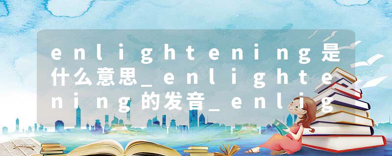 enlightening是什么意思_enlightening的发音_enlightening的用法_enlightening怎么记_enlightening翻译