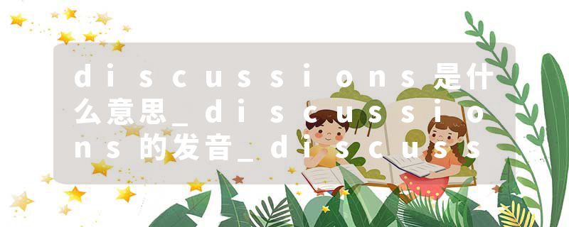 discussions是什么意思_discussions的发音_discussions的用法_discussions怎么记_discussions翻译