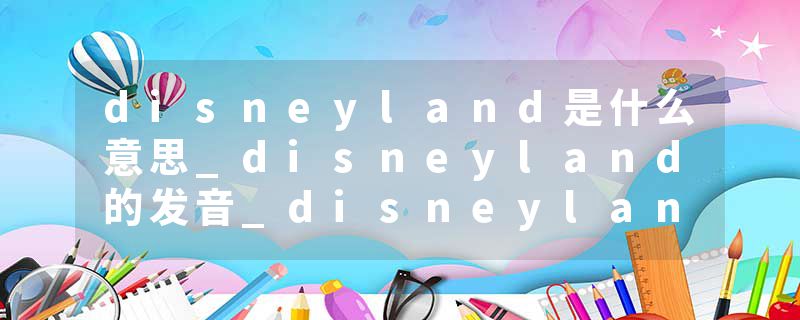disneyland是什么意思_disneyland的发音_disneyland的用法_disneyland怎么记_disneyland翻译