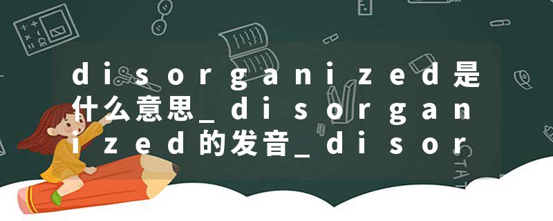disorganized是什么意思_disorganized的发音_disorganized的用法_disorganized怎么记_disorganized翻译