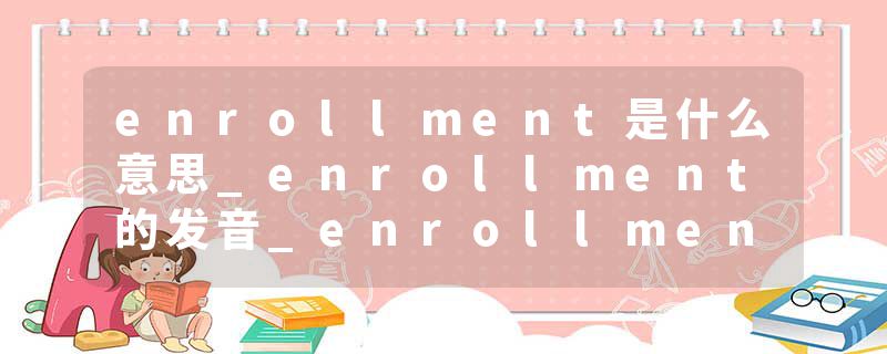 enrollment是什么意思_enrollment的发音_enrollment的用法_enrollment怎么记_enrollment翻译