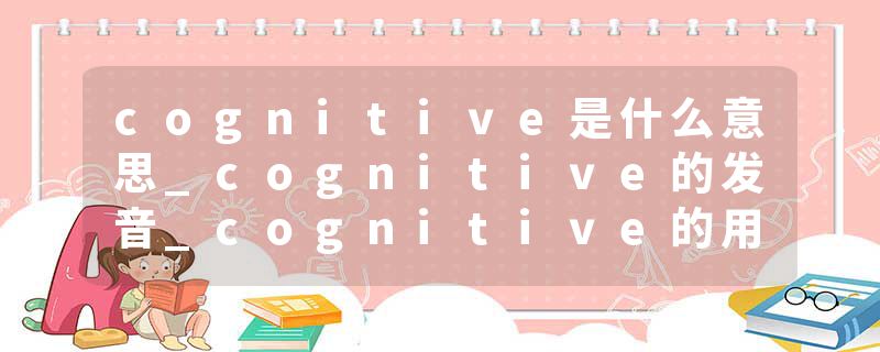 cognitive是什么意思_cognitive的发音_cognitive的用法_cognitive怎么记_cognitive翻译