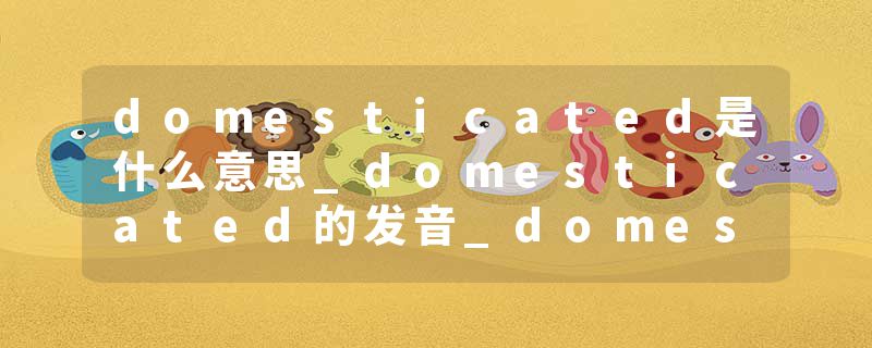 domesticated是什么意思_domesticated的发音_domesticated的用法_domesticated怎么记_domesticated翻译