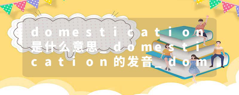 domestication是什么意思_domestication的发音_domestication的用法_domestication怎么记_domestication翻译