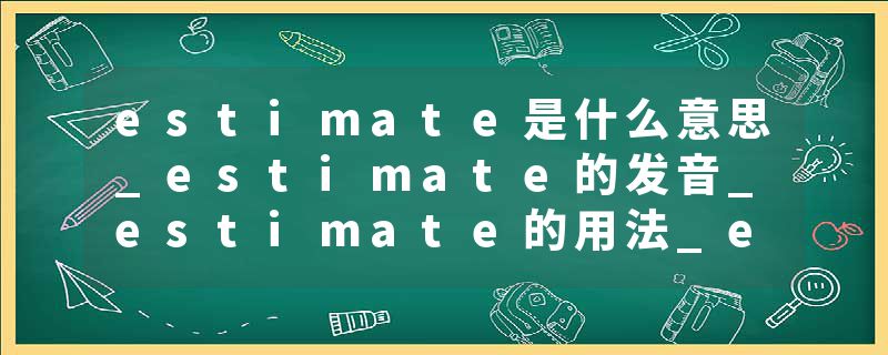 estimate是什么意思_estimate的发音_estimate的用法_estimate怎么记_estimate翻译