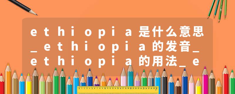 ethiopia是什么意思_ethiopia的发音_ethiopia的用法_ethiopia怎么记_ethiopia翻译