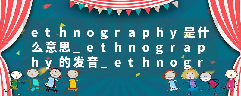 ethnography是什么意思_ethnography的发音_ethnography的用法_ethnography怎么记_ethnography翻译
