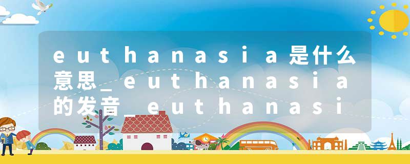euthanasia是什么意思_euthanasia的发音_euthanasia的用法_euthanasia怎么记_euthanasia翻译