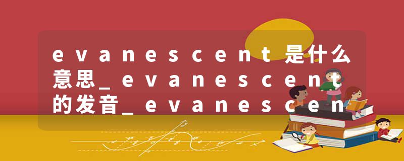 evanescent是什么意思_evanescent的发音_evanescent的用法_evanescent怎么记_evanescent翻译