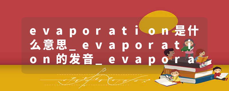 evaporation是什么意思_evaporation的发音_evaporation的用法_evaporation怎么记_evaporation翻译