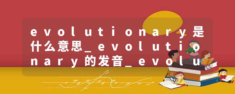 evolutionary是什么意思_evolutionary的发音_evolutionary的用法_evolutionary怎么记_evolutionary翻译