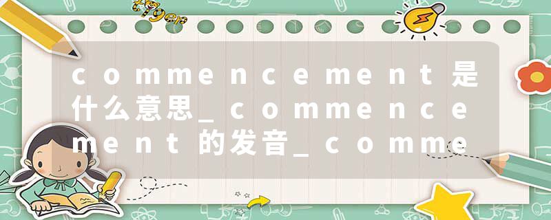commencement是什么意思_commencement的发音_commencement的用法_commencement怎么记_commencement翻译