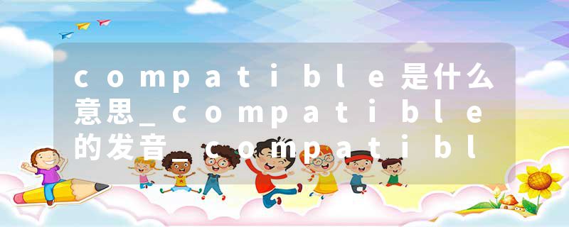 compatible是什么意思_compatible的发音_compatible的用法_compatible怎么记_compatible翻译