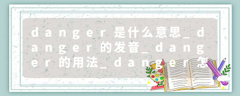 danger是什么意思_danger的发音_danger的用法_danger怎么记_danger翻译