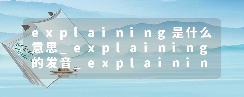 explaining是什么意思_explaining的发音_explaining的用法_explaining怎么记_explaining翻译