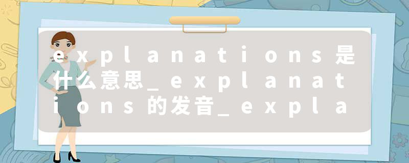 explanations是什么意思_explanations的发音_explanations的用法_explanations怎么记_explanations翻译
