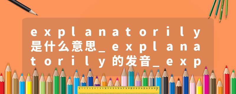 explanatorily是什么意思_explanatorily的发音_explanatorily的用法_explanatorily怎么记_explanatorily翻译