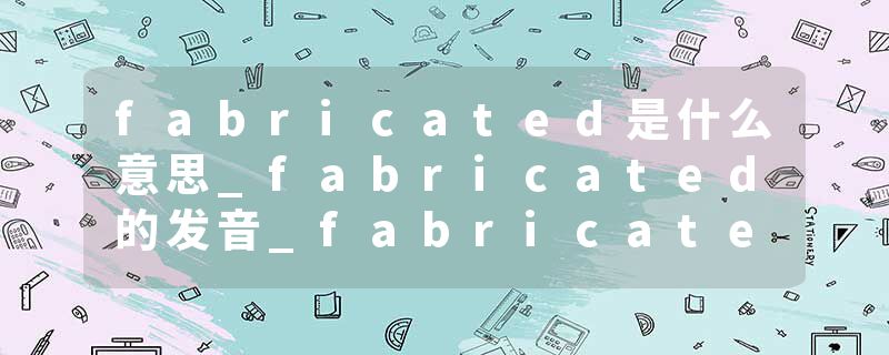 fabricated是什么意思_fabricated的发音_fabricated的用法_fabricated怎么记_fabricated翻译