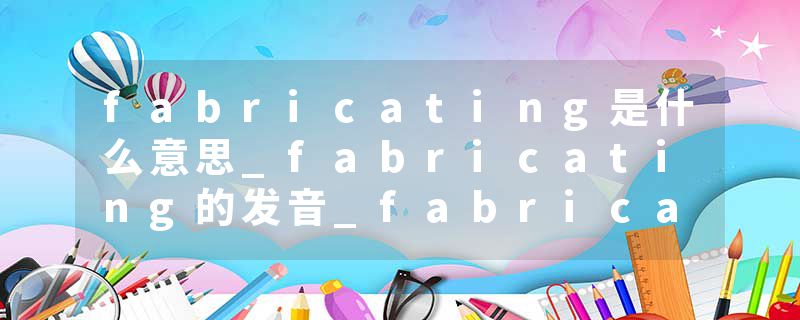 fabricating是什么意思_fabricating的发音_fabricating的用法_fabricating怎么记_fabricating翻译