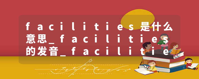 facilities是什么意思_facilities的发音_facilities的用法_facilities怎么记_facilities翻译