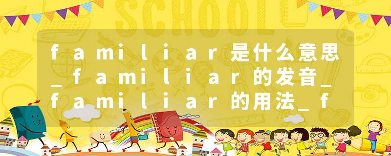 familiar是什么意思_familiar的发音_familiar的用法_familiar怎么记_familiar翻译